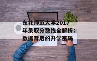 东北师范大学2017年录取分数线全解析：数据背后的升学密码