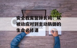 安全教育警钟长鸣：从被动应对到主动防御的生命必修课