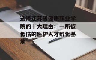 选择江苏省健康职业学院的十大理由：一所被低估的医护人才孵化基地