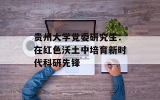 贵州大学党委研究生：在红色沃土中培育新时代科研先锋