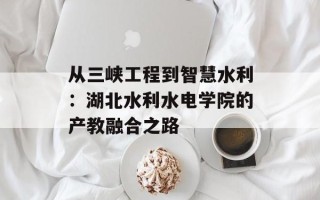 从三峡工程到智慧水利：湖北水利水电学院的产教融合之路