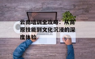 云南培训全攻略：从高原技能到文化沉浸的深度体验