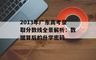 2013年广东高考录取分数线全景解析：数据背后的升学密码