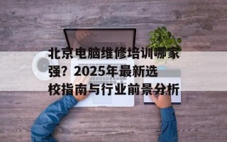 北京电脑维修培训哪家强？2025年最新选校指南与行业前景分析