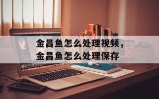 金昌鱼怎么处理视频，金昌鱼怎么处理保存