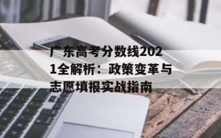 广东高考分数线2021全解析：政策变革与志愿填报实战指南