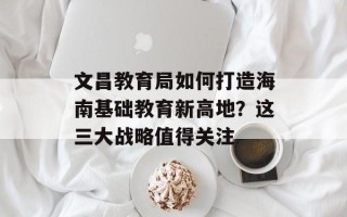 文昌教育局如何打造海南基础教育新高地？这三大战略值得关注
