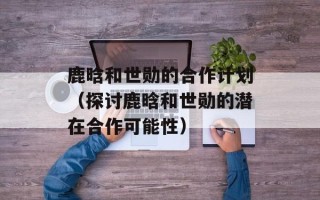 鹿晗和世勋的合作计划（探讨鹿晗和世勋的潜在合作可能性）