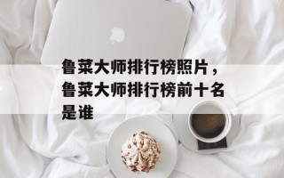 鲁菜大师排行榜照片，鲁菜大师排行榜前十名是谁