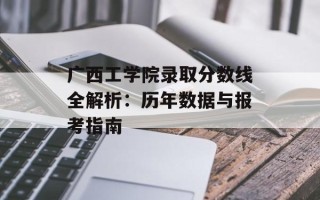 广西工学院录取分数线全解析：历年数据与报考指南