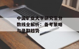中国矿业大学研究生分数线全解析：备考策略与录取趋势