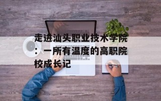 走进汕头职业技术学院：一所有温度的高职院校成长记