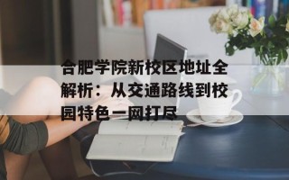 合肥学院新校区地址全解析：从交通路线到校园特色一网打尽