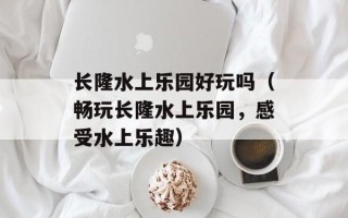 长隆水上乐园好玩吗（畅玩长隆水上乐园，感受水上乐趣）