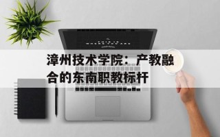 漳州技术学院：产教融合的东南职教标杆