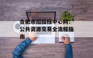 合肥市招投标中心网：公共资源交易全流程指南