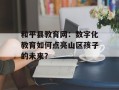 和平县教育网：数字化教育如何点亮山区孩子的未来？