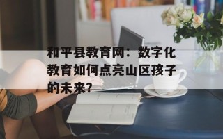 和平县教育网：数字化教育如何点亮山区孩子的未来？