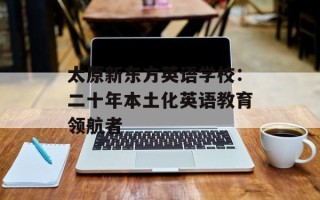 太原新东方英语学校：二十年本土化英语教育领航者