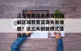 江东教育信息网如何破解区域教育资源失衡难题？这三大创新模式值得关注