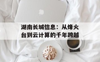 湖南长城信息：从烽火台到云计算的千年跨越