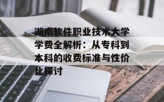 湖南软件职业技术大学学费全解析：从专科到本科的收费标准与性价比探讨
