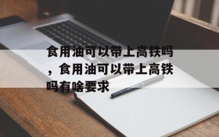 食用油可以带上高铁吗，食用油可以带上高铁吗有啥要求