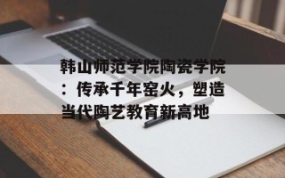 韩山师范学院陶瓷学院：传承千年窑火，塑造当代陶艺教育新高地