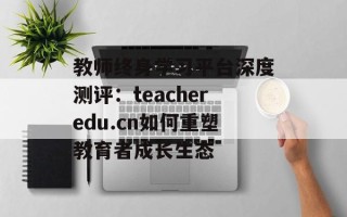 教师终身学习平台深度测评：teacheredu.cn如何重塑教育者成长生态