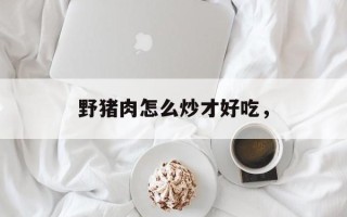 野猪肉怎么炒才好吃，