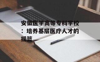 安徽医学高等专科学校：培养基层医疗人才的摇篮