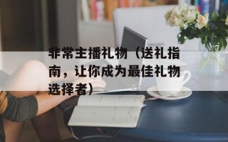 非常主播礼物（送礼指南，让你成为最佳礼物选择者）