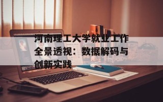河南理工大学就业工作全景透视：数据解码与创新实践