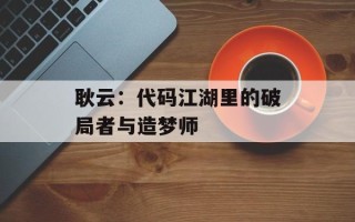 耿云：代码江湖里的破局者与造梦师