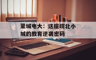 蒙城电大：这座皖北小城的教育逆袭密码