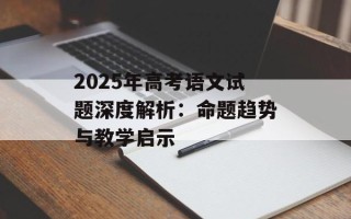 2025年高考语文试题深度解析：命题趋势与教学启示