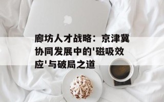 廊坊人才战略：京津冀协同发展中的'磁吸效应'与破局之道