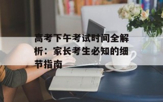 高考下午考试时间全解析：家长考生必知的细节指南