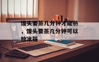馒头要蒸几分钟才能熟，馒头要蒸几分钟可以放冰箱
