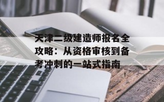天津二级建造师报名全攻略：从资格审核到备考冲刺的一站式指南
