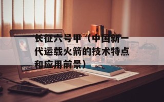 长征六号甲（中国新一代运载火箭的技术特点和应用前景）