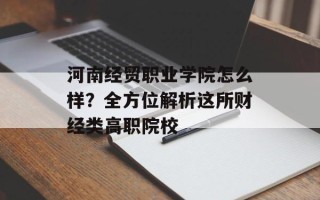 河南经贸职业学院怎么样？全方位解析这所财经类高职院校