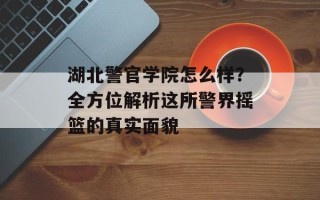 湖北警官学院怎么样？全方位解析这所警界摇篮的真实面貌