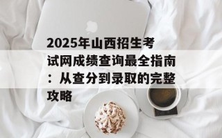 2025年山西招生考试网成绩查询最全指南：从查分到录取的完整攻略