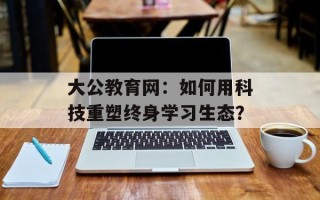 大公教育网：如何用科技重塑终身学习生态？
