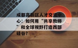 成都高新区人才交流中心：如何用“共享教师”和全球视野打造西部硅谷？