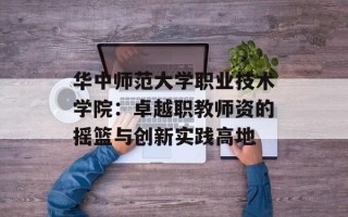 华中师范大学职业技术学院：卓越职教师资的摇篮与创新实践高地