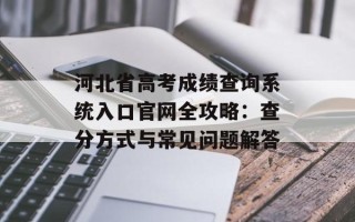 河北省高考成绩查询系统入口官网全攻略：查分方式与常见问题解答