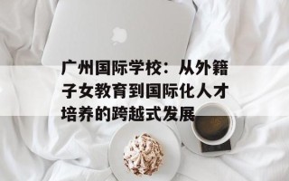 广州国际学校：从外籍子女教育到国际化人才培养的跨越式发展