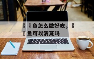 鮟鱇鱼怎么做好吃，鮟鱇鱼可以清蒸吗